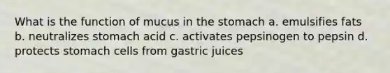 What is the function of mucus in the stomach a. emulsifies fats b. neutralizes stomach acid c. activates pepsinogen to pepsin d. protects stomach cells from gastric juices