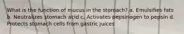 What is the function of mucus in the stomach? a. Emulsifies fats b. Neutralizes stomach acid c. Activates pepsinogen to pepsin d. Protects stomach cells from gastric juices