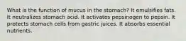 What is the function of mucus in the stomach? It emulsifies fats. It neutralizes stomach acid. It activates pepsinogen to pepsin. It protects stomach cells from gastric juices. It absorbs essential nutrients.