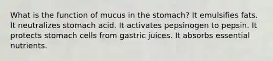 What is the function of mucus in the stomach? It emulsifies fats. It neutralizes stomach acid. It activates pepsinogen to pepsin. It protects stomach cells from gastric juices. It absorbs essential nutrients.