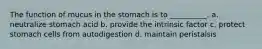 The function of mucus in the stomach is to __________. a. neutralize stomach acid b. provide the intrinsic factor c. protect stomach cells from autodigestion d. maintain peristalsis