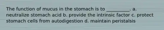 The function of mucus in the stomach is to __________. a. neutralize stomach acid b. provide the intrinsic factor c. protect stomach cells from autodigestion d. maintain peristalsis