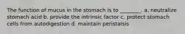 The function of mucus in the stomach is to ________. a. neutralize stomach acid b. provide the intrinsic factor c. protect stomach cells from autodigestion d. maintain peristalsis