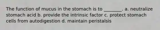 The function of mucus in the stomach is to ________. a. neutralize stomach acid b. provide the intrinsic factor c. protect stomach cells from autodigestion d. maintain peristalsis