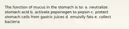 The function of mucus in the stomach is to: a. neutralize stomach acid b. activate pepsinogen to pepsin c. protect stomach cells from gastric juices d. emulsify fats e. collect bacteria