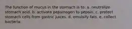 The function of mucus in the stomach is to: a. neutralize stomach acid. b. activate pepsinogen to pepsin. c. protect stomach cells from gastric juices. d. emulsify fats. e. collect bacteria.