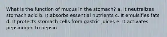 What is the function of mucus in the stomach? a. It neutralizes stomach acid b. It absorbs essential nutrients c. It emulsifies fats d. It protects stomach cells from gastric juices e. It activates pepsinogen to pepsin