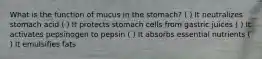 What is the function of mucus in the stomach? ( ) It neutralizes stomach acid ( ) It protects stomach cells from gastric juices ( ) It activates pepsinogen to pepsin ( ) It absorbs essential nutrients ( ) It emulsifies fats