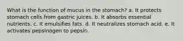 What is the function of mucus in the stomach? a. It protects stomach cells from gastric juices. b. It absorbs essential nutrients. c. It emulsifies fats. d. It neutralizes stomach acid. e. It activates pepsinogen to pepsin.