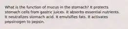 What is the function of mucus in the stomach? It protects stomach cells from gastric juices. ​It absorbs essential nutrients. ​It neutralizes stomach acid. ​It emulsifies fats. ​It activates pepsinogen to pepsin.