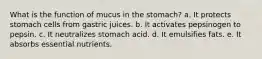 What is the function of mucus in the stomach? a. It protects stomach cells from gastric juices. b. It activates pepsinogen to pepsin. c. It neutralizes stomach acid. d. It emulsifies fats. e. It absorbs essential nutrients.