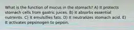 What is the function of mucus in the stomach? ​A) It protects stomach cells from gastric juices. B) It absorbs essential nutrients. C) It emulsifies fats. D) It neutralizes stomach acid. E) It activates pepsinogen to pepsin.