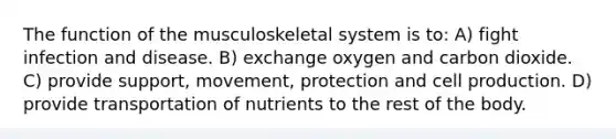 The function of the musculoskeletal system is to: A) fight infection and disease. B) exchange oxygen and carbon dioxide. C) provide support, movement, protection and cell production. D) provide transportation of nutrients to the rest of the body.