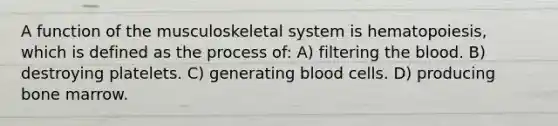 A function of the musculoskeletal system is hematopoiesis, which is defined as the process of: A) filtering the blood. B) destroying platelets. C) generating blood cells. D) producing bone marrow.