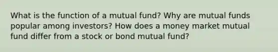 What is the function of a mutual fund? Why are mutual funds popular among investors? How does a money market mutual fund differ from a stock or bond mutual fund?