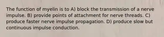 The function of myelin is to A) block the transmission of a nerve impulse. B) provide points of attachment for nerve threads. C) produce faster nerve impulse propagation. D) produce slow but continuous impulse conduction.