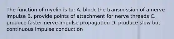 The function of myelin is to: A. block the transmission of a nerve impulse B. provide points of attachment for nerve threads C. produce faster nerve impulse propagation D. produce slow but continuous impulse conduction