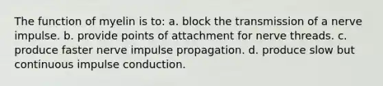 The function of myelin is to: a. block the transmission of a nerve impulse. b. provide points of attachment for nerve threads. c. produce faster nerve impulse propagation. d. produce slow but continuous impulse conduction.