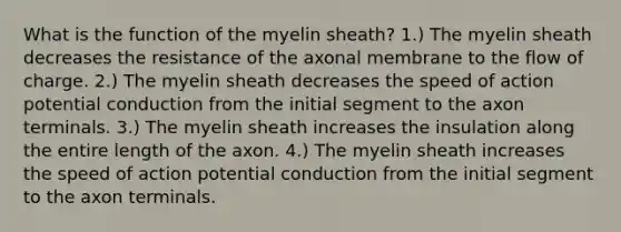 What is the function of the myelin sheath? 1.) The myelin sheath decreases the resistance of the axonal membrane to the flow of charge. 2.) The myelin sheath decreases the speed of action potential conduction from the initial segment to the axon terminals. 3.) The myelin sheath increases the insulation along the entire length of the axon. 4.) The myelin sheath increases the speed of action potential conduction from the initial segment to the axon terminals.