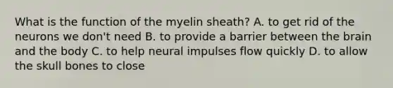 What is the function of the myelin sheath? A. to get rid of the neurons we don't need B. to provide a barrier between the brain and the body C. to help neural impulses flow quickly D. to allow the skull bones to close