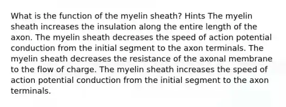 What is the function of the myelin sheath? Hints The myelin sheath increases the insulation along the entire length of the axon. The myelin sheath decreases the speed of action potential conduction from the initial segment to the axon terminals. The myelin sheath decreases the resistance of the axonal membrane to the flow of charge. The myelin sheath increases the speed of action potential conduction from the initial segment to the axon terminals.