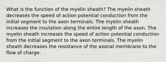 What is the function of the myelin sheath? The myelin sheath decreases the speed of action potential conduction from the initial segment to the axon terminals. The myelin sheath increases the insulation along the entire length of the axon. The myelin sheath increases the speed of action potential conduction from the initial segment to the axon terminals. The myelin sheath decreases the resistance of the axonal membrane to the flow of charge.