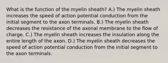 What is the function of the myelin sheath? A.) The myelin sheath increases the speed of action potential conduction from the initial segment to the axon terminals. B.) The myelin sheath decreases the resistance of the axonal membrane to the flow of charge. C.) The myelin sheath increases the insulation along the entire length of the axon. D.) The myelin sheath decreases the speed of action potential conduction from the initial segment to the axon terminals.