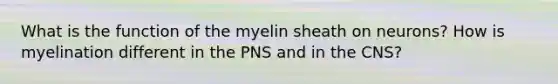 What is the function of the myelin sheath on neurons? How is myelination different in the PNS and in the CNS?