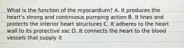 What is the function of the myocardium? A. It produces the heart's strong and continuous pumping action B. It lines and protects the interior heart structures C. It adheres to the heart wall to its protective sac D. It connects the heart to the blood vessels that supply it