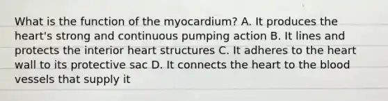 What is the function of the myocardium? A. It produces <a href='https://www.questionai.com/knowledge/kya8ocqc6o-the-heart' class='anchor-knowledge'>the heart</a>'s strong and continuous pumping action B. It lines and protects the interior heart structures C. It adheres to the heart wall to its protective sac D. It connects the heart to <a href='https://www.questionai.com/knowledge/k7oXMfj7lk-the-blood' class='anchor-knowledge'>the blood</a> vessels that supply it