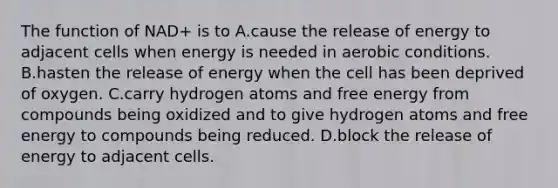 The function of NAD+ is to A.cause the release of energy to adjacent cells when energy is needed in aerobic conditions. B.hasten the release of energy when the cell has been deprived of oxygen. C.carry hydrogen atoms and free energy from compounds being oxidized and to give hydrogen atoms and free energy to compounds being reduced. D.block the release of energy to adjacent cells.