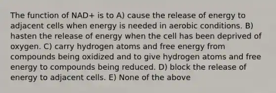 The function of NAD+ is to A) cause the release of energy to adjacent cells when energy is needed in aerobic conditions. B) hasten the release of energy when the cell has been deprived of oxygen. C) carry hydrogen atoms and free energy from compounds being oxidized and to give hydrogen atoms and free energy to compounds being reduced. D) block the release of energy to adjacent cells. E) None of the above