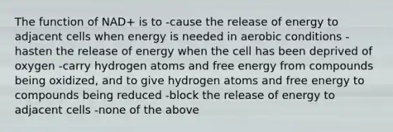 The function of NAD+ is to -cause the release of energy to adjacent cells when energy is needed in aerobic conditions -hasten the release of energy when the cell has been deprived of oxygen -carry hydrogen atoms and free energy from compounds being oxidized, and to give hydrogen atoms and free energy to compounds being reduced -block the release of energy to adjacent cells -none of the above