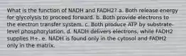 What is the function of NADH and FADH2?​ a. ​Both release energy for glycolysis to proceed forward. b. ​Both provide electrons to the electron transfer system. c. ​Both produce ATP by substrate-level phosphorylation. d. ​NADH delivers electrons, while FADH2 supplies H+. e. ​NADH is found only in the cytosol and FADH2 only in the matrix.