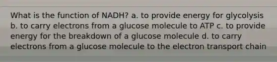 What is the function of NADH? a. to provide energy for glycolysis b. to carry electrons from a glucose molecule to ATP c. to provide energy for the breakdown of a glucose molecule d. to carry electrons from a glucose molecule to the electron transport chain