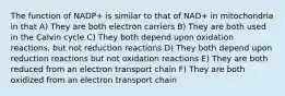 The function of NADP+ is similar to that of NAD+ in mitochondria in that A) They are both electron carriers B) They are both used in the Calvin cycle C) They both depend upon oxidation reactions, but not reduction reactions D) They both depend upon reduction reactions but not oxidation reactions E) They are both reduced from an electron transport chain F) They are both oxidized from an electron transport chain