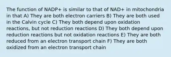 The function of NADP+ is similar to that of NAD+ in mitochondria in that A) They are both electron carriers B) They are both used in the Calvin cycle C) They both depend upon oxidation reactions, but not reduction reactions D) They both depend upon reduction reactions but not oxidation reactions E) They are both reduced from an electron transport chain F) They are both oxidized from an electron transport chain