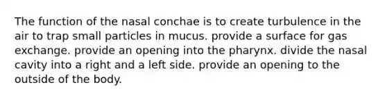 The function of the nasal conchae is to create turbulence in the air to trap small particles in mucus. provide a surface for <a href='https://www.questionai.com/knowledge/kU8LNOksTA-gas-exchange' class='anchor-knowledge'>gas exchange</a>. provide an opening into <a href='https://www.questionai.com/knowledge/ktW97n6hGJ-the-pharynx' class='anchor-knowledge'>the pharynx</a>. divide the nasal cavity into a right and a left side. provide an opening to the outside of the body.