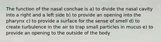 The function of the nasal conchae is a) to divide the nasal cavity into a right and a left side b) to provide an opening into <a href='https://www.questionai.com/knowledge/ktW97n6hGJ-the-pharynx' class='anchor-knowledge'>the pharynx</a> c) to provide a surface for the sense of smell d) to create turbulence in the air to trap small particles in mucus e) to provide an opening to the outside of the body