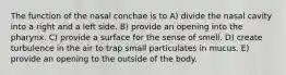 The function of the nasal conchae is to A) divide the nasal cavity into a right and a left side. B) provide an opening into the pharynx. C) provide a surface for the sense of smell. D) create turbulence in the air to trap small particulates in mucus. E) provide an opening to the outside of the body.