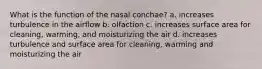 What is the function of the nasal conchae? a. increases turbulence in the airflow b. olfaction c. increases surface area for cleaning, warming, and moisturizing the air d. increases turbulence and surface area for cleaning, warming and moisturizing the air