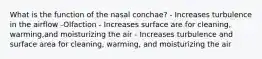 What is the function of the nasal conchae? - Increases turbulence in the airflow -Olfaction - Increases surface are for cleaning, warming,and moisturizing the air - Increases turbulence and surface area for cleaning, warming, and moisturizing the air