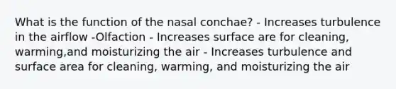 What is the function of the nasal conchae? - Increases turbulence in the airflow -Olfaction - Increases surface are for cleaning, warming,and moisturizing the air - Increases turbulence and surface area for cleaning, warming, and moisturizing the air