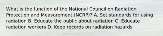 What is the function of the National Council on Radiation Protection and Measurement (NCRP)? A. Set standards for using radiation B. Educate the public about radiation C. Educate radiation workers D. Keep records on radiation hazards