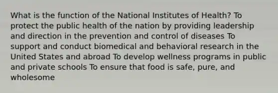 What is the function of the National Institutes of Health? To protect the public health of the nation by providing leadership and direction in the prevention and control of diseases To support and conduct biomedical and behavioral research in the United States and abroad To develop wellness programs in public and private schools To ensure that food is safe, pure, and wholesome