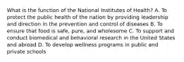 What is the function of the National Institutes of Health? A. To protect the public health of the nation by providing leadership and direction in the prevention and control of diseases B. To ensure that food is safe, pure, and wholesome C. To support and conduct biomedical and behavioral research in the United States and abroad D. To develop wellness programs in public and private schools