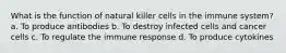 What is the function of natural killer cells in the immune system? a. To produce antibodies b. To destroy infected cells and cancer cells c. To regulate the immune response d. To produce cytokines