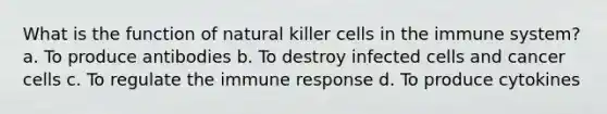 What is the function of natural killer cells in the immune system? a. To produce antibodies b. To destroy infected cells and cancer cells c. To regulate the immune response d. To produce cytokines