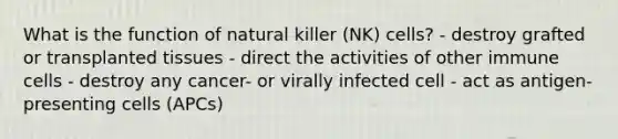 What is the function of natural killer (NK) cells? - destroy grafted or transplanted tissues - direct the activities of other immune cells - destroy any cancer- or virally infected cell - act as antigen-presenting cells (APCs)