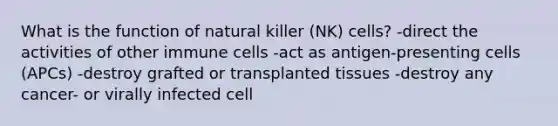 What is the function of natural killer (NK) cells? -direct the activities of other immune cells -act as antigen-presenting cells (APCs) -destroy grafted or transplanted tissues -destroy any cancer- or virally infected cell